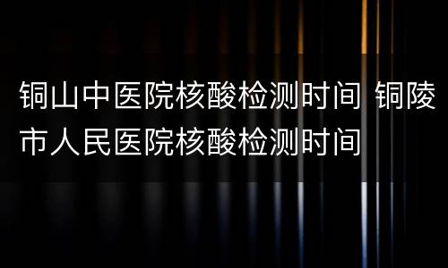 铜山中医院核酸检测时间 铜陵市人民医院核酸检测时间