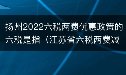 扬州2022六税两费优惠政策的六税是指（江苏省六税两费减半征收政策）