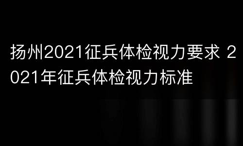 扬州2021征兵体检视力要求 2021年征兵体检视力标准