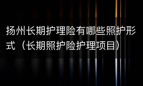 扬州长期护理险有哪些照护形式（长期照护险护理项目）