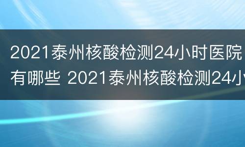 2021泰州核酸检测24小时医院有哪些 2021泰州核酸检测24小时医院有哪些呢