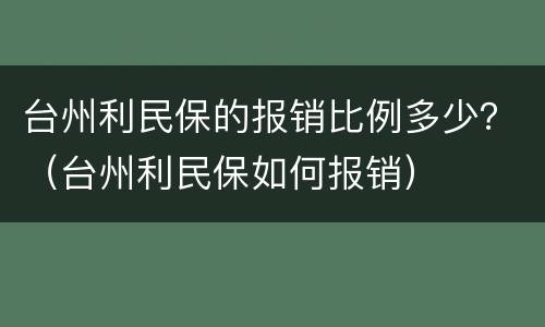 台州利民保的报销比例多少？（台州利民保如何报销）