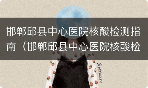 邯郸邱县中心医院核酸检测指南（邯郸邱县中心医院核酸检测指南电话）