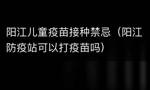 阳江儿童疫苗接种禁忌（阳江防疫站可以打疫苗吗）