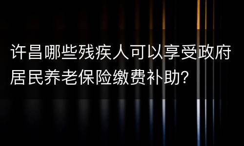 许昌哪些残疾人可以享受政府居民养老保险缴费补助？