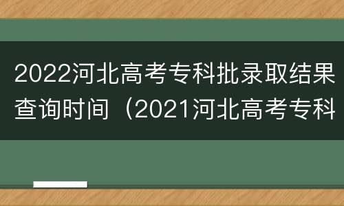 2022河北高考专科批录取结果查询时间（2021河北高考专科批录取查询时间）