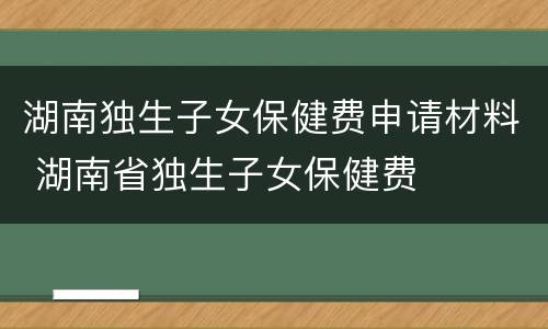 湖南独生子女保健费申请材料 湖南省独生子女保健费