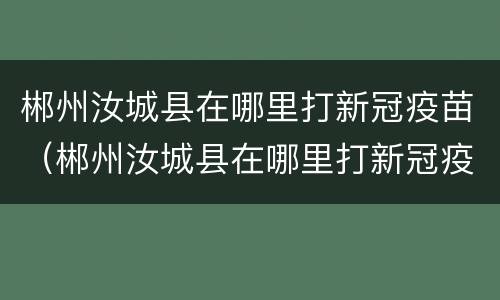 郴州汝城县在哪里打新冠疫苗（郴州汝城县在哪里打新冠疫苗第三针）
