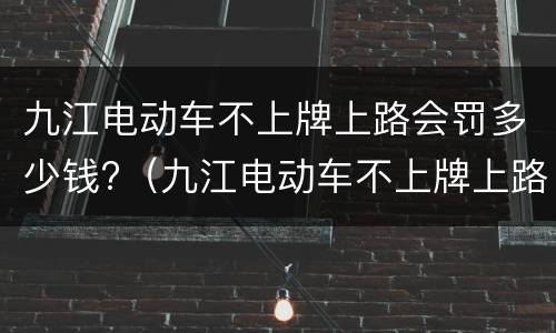 九江电动车不上牌上路会罚多少钱?（九江电动车不上牌上路会罚多少钱呢）
