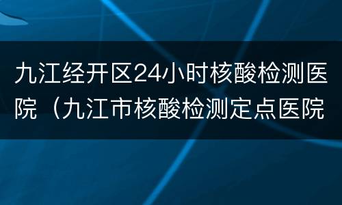 九江经开区24小时核酸检测医院（九江市核酸检测定点医院）