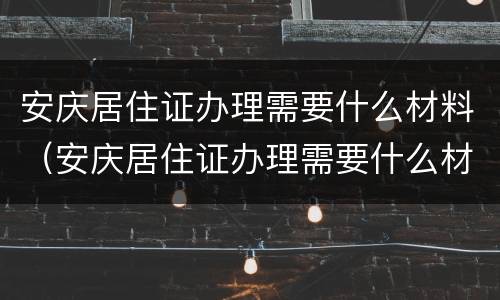 安庆居住证办理需要什么材料（安庆居住证办理需要什么材料和证件）