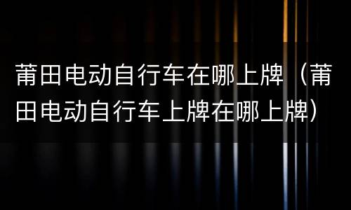 莆田电动自行车在哪上牌（莆田电动自行车上牌在哪上牌）