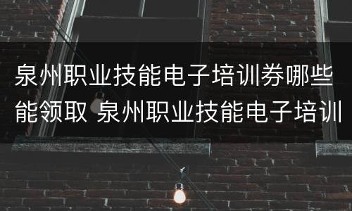 泉州职业技能电子培训券哪些能领取 泉州职业技能电子培训券哪些能领取的