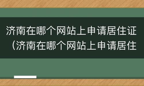 济南在哪个网站上申请居住证（济南在哪个网站上申请居住证最快）