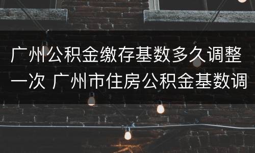 广州公积金缴存基数多久调整一次 广州市住房公积金基数调整时间
