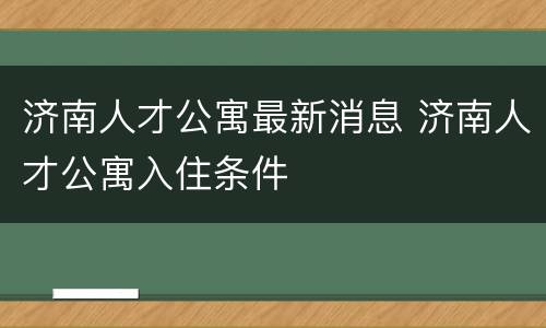 济南人才公寓最新消息 济南人才公寓入住条件