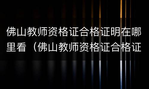 佛山教师资格证合格证明在哪里看（佛山教师资格证合格证明在哪里看啊）