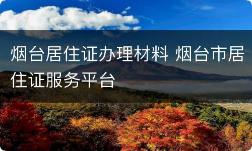烟台居住证办理材料 烟台市居住证服务平台