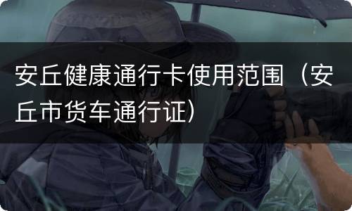 安丘健康通行卡使用范围（安丘市货车通行证）