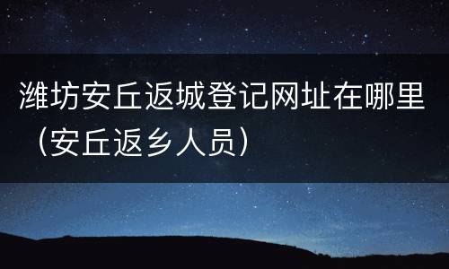 潍坊安丘返城登记网址在哪里（安丘返乡人员）
