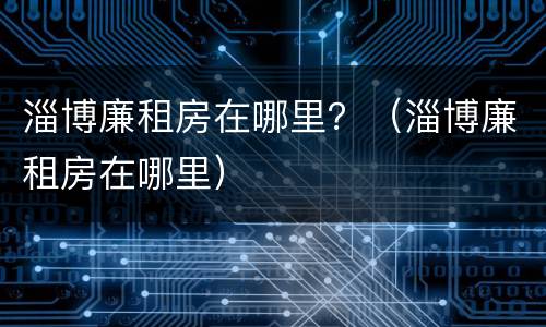 淄博廉租房在哪里？（淄博廉租房在哪里）