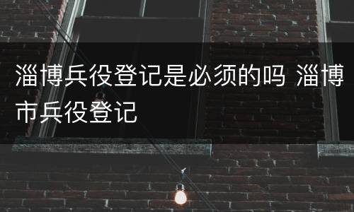 淄博兵役登记是必须的吗 淄博市兵役登记