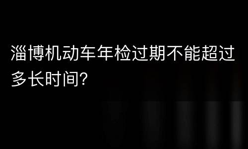 淄博机动车年检过期不能超过多长时间？