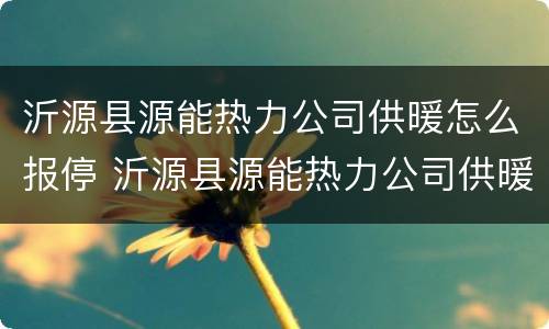 沂源县源能热力公司供暖怎么报停 沂源县源能热力公司供暖怎么报停的