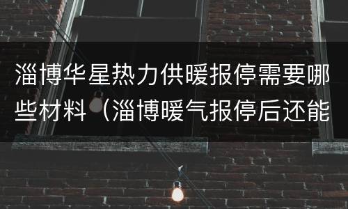 淄博华星热力供暖报停需要哪些材料（淄博暖气报停后还能开通吗）