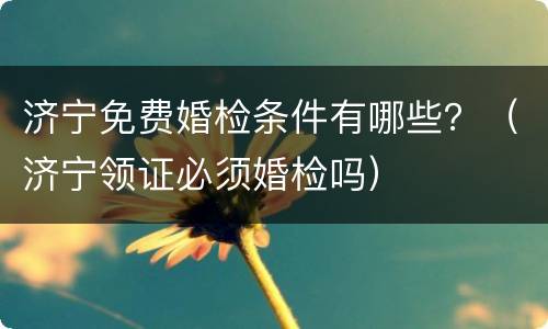 济宁免费婚检条件有哪些？（济宁领证必须婚检吗）