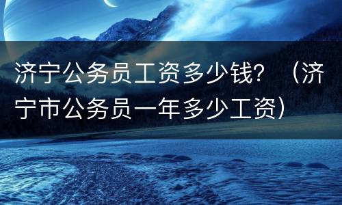 济宁公务员工资多少钱？（济宁市公务员一年多少工资）