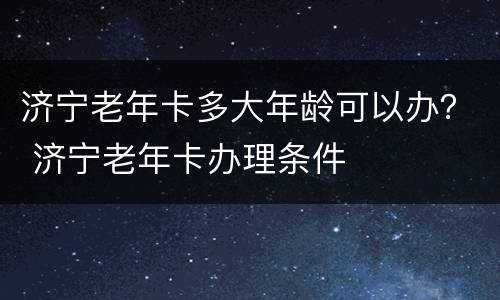 济宁老年卡多大年龄可以办？ 济宁老年卡办理条件