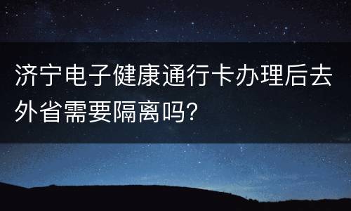济宁电子健康通行卡办理后去外省需要隔离吗？