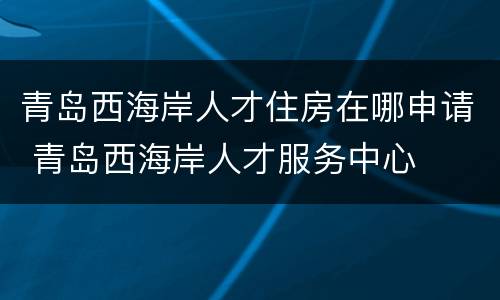 青岛西海岸人才住房在哪申请 青岛西海岸人才服务中心