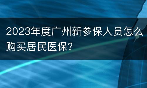 2023年度广州新参保人员怎么购买居民医保？