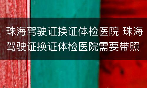 珠海驾驶证换证体检医院 珠海驾驶证换证体检医院需要带照片吗