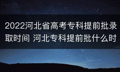 2022河北省高考专科提前批录取时间 河北专科提前批什么时候录取