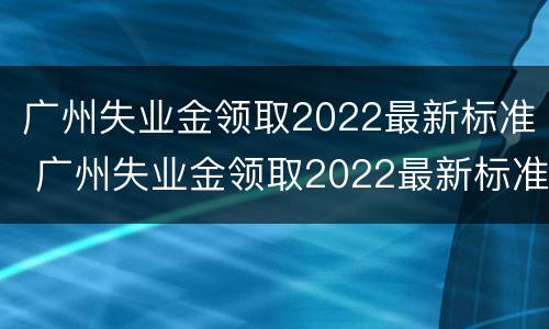 广州失业金领取2022最新标准 广州失业金领取2022最新标准公布