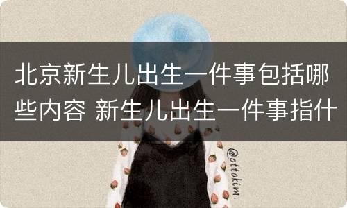 北京新生儿出生一件事包括哪些内容 新生儿出生一件事指什么