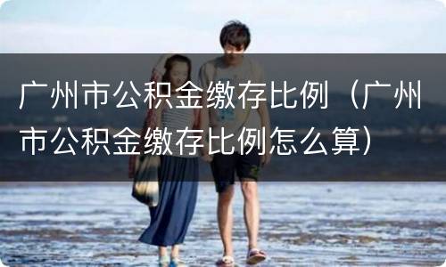 广州市公积金缴存比例（广州市公积金缴存比例怎么算）