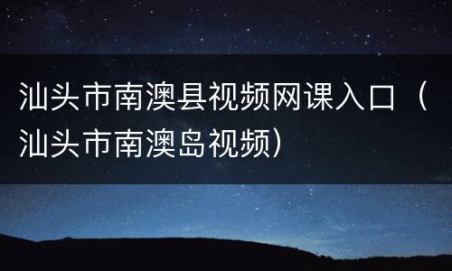 汕头市南澳县视频网课入口（汕头市南澳岛视频）