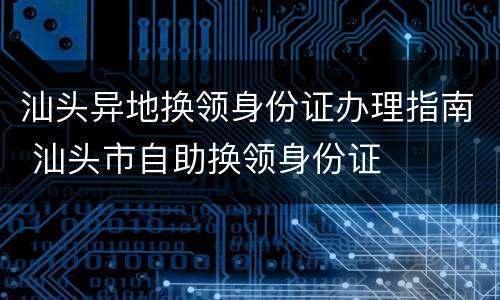 汕头异地换领身份证办理指南 汕头市自助换领身份证