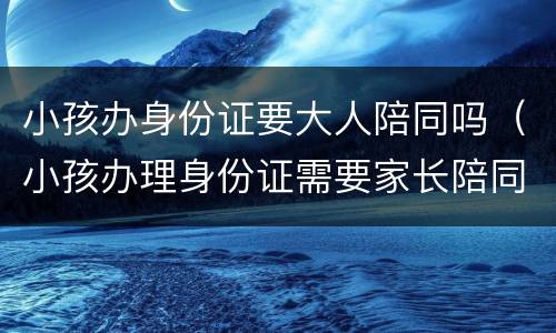 小孩办身份证要大人陪同吗（小孩办理身份证需要家长陪同吗）
