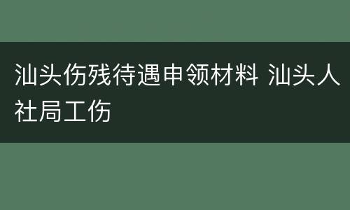汕头伤残待遇申领材料 汕头人社局工伤