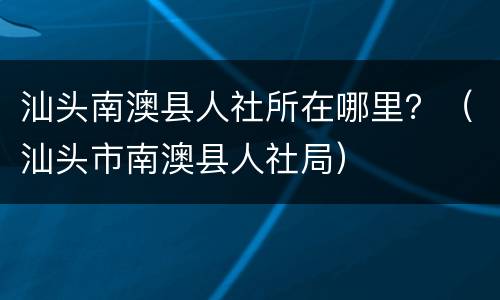 汕头南澳县人社所在哪里？（汕头市南澳县人社局）
