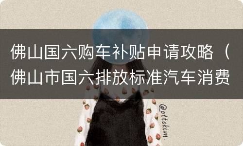 佛山国六购车补贴申请攻略（佛山市国六排放标准汽车消费补贴）