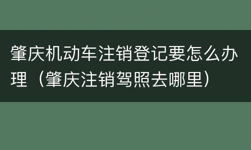 肇庆机动车注销登记要怎么办理（肇庆注销驾照去哪里）