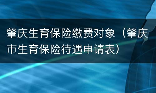 肇庆生育保险缴费对象（肇庆市生育保险待遇申请表）
