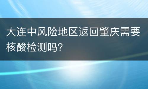 大连中风险地区返回肇庆需要核酸检测吗？