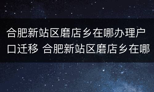 合肥新站区磨店乡在哪办理户口迁移 合肥新站区磨店乡在哪办理户口迁移